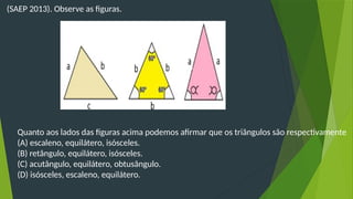 (SAEP 2013). Observe as figuras.
Quanto aos lados das figuras acima podemos afirmar que os triângulos são respectivamente
(A) escaleno, equilátero, isósceles.
(B) retângulo, equilátero, isósceles.
(C) acutângulo, equilátero, obtusângulo.
(D) isósceles, escaleno, equilátero.
 