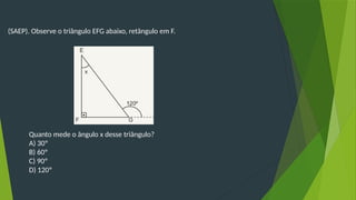 (SAEP). Observe o triângulo EFG abaixo, retângulo em F.
Quanto mede o ângulo x desse triângulo?
A) 30º
B) 60º
C) 90º
D) 120º
 