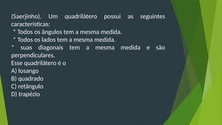 (Saerjinho). Um quadrilátero possui as seguintes
características:
* Todos os ângulos tem a mesma medida.
* Todos os lados tem a mesma medida.
* suas diagonais tem a mesma medida e são
perpendiculares.
Esse quadrilátero é o
A) losango
B) quadrado
C) retângulo
D) trapézio
 