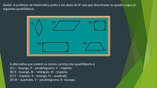 (Radix). O professor de Matemática pediu a um aluno do 8º ano que desenhasse no quadro negro os
seguintes quadriláteros.
A alternativa que contem os nomes corretos dos quadriláteros é
(A) I – losango, II – paralelogramo, V – trapézio.
(B) II – losango, III – retângulo, III – trapézio.
(C) V – trapézio, II – losango, IV – quadrado.
(D) III – quadrado, V – paralelogramo, II– losango.
 