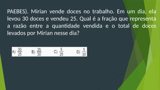 PAEBES). Mirian vende doces no trabalho. Em um dia, ela
levou 30 doces e vendeu 25. Qual é a fração que representa
a razão entre a quantidade vendida e o total de doces
levados por Mirian nesse dia?
 