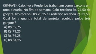 (SIMAVE). Caio, Ivo e Frederico trabalham como garçons em
uma pizzaria. No fim de semana, Caio recebeu R$ 24,50 de
gorjeta, Ivo recebeu R$ 28,25 e Frederico recebeu R$ 31,50.
Qual foi a quantia total de gorjeta recebida pelos três
garçons?
A) R$ 52,75
B) R$ 73,25
C) R$ 74,25
D) R$ 84,25
 