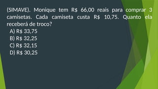 (SIMAVE). Monique tem R$ 66,00 reais para comprar 3
camisetas. Cada camiseta custa R$ 10,75. Quanto ela
receberá de troco?
A) R$ 33,75
B) R$ 32,25
C) R$ 32,15
D) R$ 30,25
 