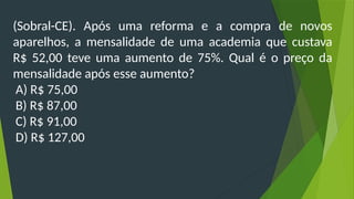 (Sobral-CE). Após uma reforma e a compra de novos
aparelhos, a mensalidade de uma academia que custava
R$ 52,00 teve uma aumento de 75%. Qual é o preço da
mensalidade após esse aumento?
A) R$ 75,00
B) R$ 87,00
C) R$ 91,00
D) R$ 127,00
 