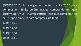 (SPAECE 2015) Patrício ganhou de seu pai R$ 25,50 para
comprar um tênis, porém acabou comprando um que
custava R$ 39,95. Quanto Patrício teve que completar de
seu próprio dinheiro para comprar esse tênis?
A) R$ 14,45
B) R$ 14,50
C) R$ 15,00
D) R$ 15,50
 