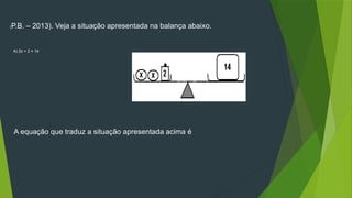 (P.B. – 2013). Veja a situação apresentada na balança abaixo.
A equação que traduz a situação apresentada acima é
A) 2x + 2 = 14
B) 2x – 2 = 14
C) 2x = 16
D) 2x = 12
 