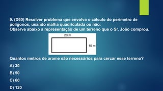 9. (D60) Resolver problema que envolva o cálculo do perímetro de
polígonos, usando malha quadriculada ou não.
Observe abaixo a representação de um terreno que o Sr. João comprou.
Quantos metros de arame são necessários para cercar esse terreno?
A) 30
B) 50
C) 60
D) 120
 