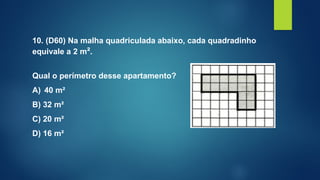 10. (D60) Na malha quadriculada abaixo, cada quadradinho
equivale a 2 m².
Qual o perímetro desse apartamento?
A) 40 m²
B) 32 m²
C) 20 m²
D) 16 m²
 