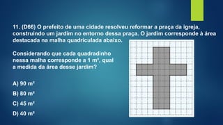 11. (D66) O prefeito de uma cidade resolveu reformar a praça da igreja,
construindo um jardim no entorno dessa praça. O jardim corresponde à área
destacada na malha quadriculada abaixo.
Considerando que cada quadradinho
nessa malha corresponde a 1 m², qual
a medida da área desse jardim?
A) 90 m²
B) 80 m²
C) 45 m²
D) 40 m²
 