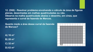 12. (D66) - Resolver problema envolvendo o cálculo de área de figuras
planas, desenhadas em malhas quadriculadas ou não.
Observe na malha quadriculada abaixo o desenho, em cinza, que
representa o curral da fazenda de Marcos.
Quanto mede a área desse curral da fazenda
de Marcos?
A) 16 m²
B) 28 m²
C) 32 m²
D) 63 m²
 