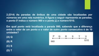 2.(D14) As paradas de ônibus de uma cidade são localizadas por
números em uma reta numérica. A figura a seguir representa as paradas,
o ponto P indica o número 960 e o ponto U o número1010.
Em qual ponto está localizada a parada 990, sabendo que a diferença
entre o valor de um ponto e o valor de outro ponto consecutivo é de 10
unidades?
(A) Q
(B) R
(C) S
(D) T
 