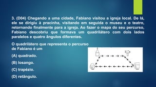 3. (D04) Chegando a uma cidade, Fabiano visitou a igreja local. De lá,
ele se dirigiu à pracinha, visitando em seguida o museu e o teatro,
retornando finalmente para a igreja. Ao fazer o mapa do seu percurso,
Fabiano descobriu que formava um quadrilátero com dois lados
paralelos e quatro ângulos diferentes.
O quadrilátero que representa o percurso
de Fabiano é um
(A) quadrado.
(B) losango.
(C) trapézio.
(D) retângulo.
 