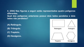 4. (D04) Nas figuras a seguir estão representados quatro polígonos
diferentes.
Qual dos polígonos anteriores possui dois lados paralelos e dois
lados não paralelos?
(A) Retângulo.
(B) Triângulo.
(C) Trapézio.
(D) Hexágono.
 