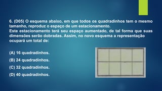 6. (D05) O esquema abaixo, em que todos os quadradinhos tem o mesmo
tamanho, reproduz o espaço de um estacionamento.
Este estacionamento terá seu espaço aumentado, de tal forma que suas
dimensões serão dobradas. Assim, no novo esquema a representação
ocupará um total de:
(A) 16 quadradinhos.
(B) 24 quadradinhos.
(C) 32 quadradinhos.
(D) 40 quadradinhos.
 
