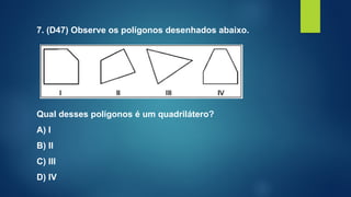 7. (D47) Observe os polígonos desenhados abaixo.
Qual desses polígonos é um quadrilátero?
A) I
B) II
C) III
D) IV
 