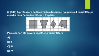 8. (D47) A professora de Matemática desenhou no quadro 4 quadriláteros
e pediu para Pedro identificar o trapézio.
Para acertar, ele deverá escolher o quadrilátero
A) I
B) II
C) III
D) IV
 