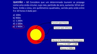 QUESTÃO – 12 Considere que um determinado tsunami se propaga
como uma onda circular, cujo raio, partindo de zero, aumenta 10 km por
hora. Então a área, em quilômetros quadrados, varrida pela onda entre
9 e 10 horas é dada por:
a) 100π
b) 900π
c) 1 200π
d) 1 500π
e) 1 900π
Tsunami após 9 horas
Tsunami após 10 horas
𝐴𝑐𝑜𝑟𝑜𝑎 = 𝜋. 100² − 𝜋.90²
𝐴𝑐𝑜𝑟𝑜𝑎 = 1900. 𝜋
𝐴𝑐𝑜𝑟𝑜𝑎 = 𝐴𝑐í𝑟𝑐𝑢𝑙𝑜 𝑚𝑎𝑖𝑜𝑟 − 𝐴𝑐í𝑟𝑐𝑢𝑙𝑜 𝑚𝑒𝑛𝑜𝑟
 