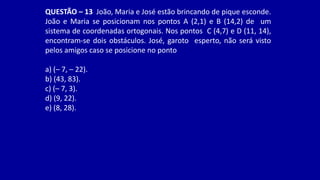 QUESTÃO – 13 João, Maria e José estão brincando de pique esconde.
João e Maria se posicionam nos pontos A (2,1) e B (14,2) de um
sistema de coordenadas ortogonais. Nos pontos C (4,7) e D (11, 14),
encontram-se dois obstáculos. José, garoto esperto, não será visto
pelos amigos caso se posicione no ponto
a) (– 7, – 22).
b) (43, 83).
c) (– 7, 3).
d) (9, 22).
e) (8, 28).
 