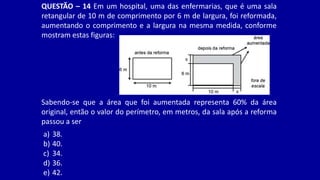 QUESTÃO – 14 Em um hospital, uma das enfermarias, que é uma sala
retangular de 10 m de comprimento por 6 m de largura, foi reformada,
aumentando o comprimento e a largura na mesma medida, conforme
mostram estas figuras:
Sabendo-se que a área que foi aumentada representa 60% da área
original, então o valor do perímetro, em metros, da sala após a reforma
passou a ser
a) 38.
b) 40.
c) 34.
d) 36.
e) 42.
 