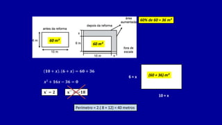 60 m²
60% de 60 = 36 m²
𝟏𝟎 + 𝒙 . 𝟔 + 𝒙 = 𝟔𝟎 + 𝟑𝟔
60 m²
𝒙² + 𝟏𝟔𝒙 − 𝟑𝟔 = 𝟎
𝐱´ = 𝟐 𝐱´´ = −𝟏𝟖
Perímetro = 2.( 8 + 12) = 40 metros
10 + x
6 + x (60 + 36) m²
 