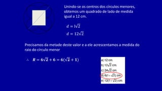 Unindo-se os centros dos círculos menores,
obtemos um quadrado de lado de medida
igual a 12 cm.
𝑑 = l 2
𝑑 = 12 2
Precisamos da metade deste valor e a ele acrescentamos a medida do
raio do círculo menor
∴ 𝑹 = 𝟔 𝟐 + 𝟔 = 𝟔( 𝟐 + 𝟏)
 