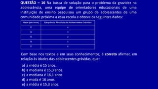 QUESTÃO – 16 Na busca de solução para o problema da gravidez na
adolescência, uma equipe de orientadores educacionais de uma
instituição de ensino pesquisou um grupo de adolescentes de uma
comunidade próxima a essa escola e obteve os seguintes dados:
Com base nos textos e em seus conhecimentos, é correto afirmar, em
relação às idades das adolescentes grávidas, que:
a) a média é 15 anos.
b) a mediana é 15,3 anos.
c) a mediana é 16,1 anos.
d) a moda é 16 anos.
e) a média é 15,3 anos.
 