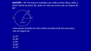 QUESTÃO - 17 Um teatro é instalado num salão circular. Nesse salão, a
parte frontal do palco, BC, pode ser vista do centro sob um ângulo de
60°.
Uma pessoa sentada em uma cadeira situada em A verá esse palco
sob um ângulo de:
a) 15°.
b) 30°.
c) 45°.
d) 60°.
e) 75°.
 