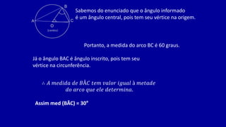 Sabemos do enunciado que o ângulo informado
é um ângulo central, pois tem seu vértice na origem.
Portanto, a medida do arco BC é 60 graus.
Já o ângulo BAC é ângulo inscrito, pois tem seu
vértice na circunferência.
∴ 𝐴 𝑚𝑒𝑑𝑖𝑑𝑎 𝑑𝑒 𝐵Â𝐶 𝑡𝑒𝑚 𝑣𝑎𝑙𝑜𝑟 𝑖𝑔𝑢𝑎𝑙 à 𝑚𝑒𝑡𝑎𝑑𝑒
𝑑𝑜 𝑎𝑟𝑐𝑜 𝑞𝑢𝑒 𝑒𝑙𝑒 𝑑𝑒𝑡𝑒𝑟𝑚𝑖𝑛𝑎.
Assim med (BÂC) = 30°
 