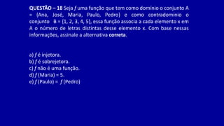 QUESTÃO – 18 Seja f uma função que tem como domínio o conjunto A
= {Ana, José, Maria, Paulo, Pedro} e como contradomínio o
conjunto B = {1, 2, 3, 4, 5}, essa função associa a cada elemento x em
A o número de letras distintas desse elemento x. Com base nessas
informações, assinale a alternativa correta.
a) f é injetora.
b) f é sobrejetora.
c) f não é uma função.
d) f (Maria) = 5.
e) f (Paulo) = f (Pedro)
 