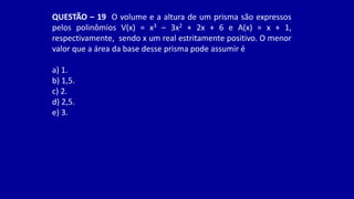 QUESTÃO – 19 O volume e a altura de um prisma são expressos
pelos polinômios V(x) = x3 – 3x2 + 2x + 6 e A(x) = x + 1,
respectivamente, sendo x um real estritamente positivo. O menor
valor que a área da base desse prisma pode assumir é
a) 1.
b) 1,5.
c) 2.
d) 2,5.
e) 3.
 