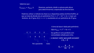 Sabemos que :
𝑉𝑐𝑖𝑙𝑖𝑛𝑑𝑟𝑜 = 𝐴𝑏𝑎𝑠𝑒. ℎ Devemos, portanto, dividir o volume pela altura
para determinarmos a expressão da área da base.
Podemos utilizar o método da chave ou o dispositivo prático de Briot-Ruffini, já
que se trata da divisão de um polinômio 𝑉 𝑥 = 𝑥3 − 3𝑥2 + 2𝑥 + 6 por um
binômio do 1º grau 𝐴 𝑥 = 𝑥 + 1, resultando em um polinômio de 2º grau.
-1 1 -3 2 6
1 -4 6 0
Pol. quociente resto
A área da base é dada pelo polinômio
Seu gráfico é uma parábola com
concavidade voltada para cima.
Q(x)=𝐴𝑏𝑎𝑠𝑒 = 𝑥2 − 4𝑥 + 6
∴ 𝒐 𝒎𝒆𝒏𝒐𝒓 𝒗𝒂𝒍𝒐𝒓 𝒒𝒖𝒆 𝒑𝒐𝒅𝒆 𝒂𝒔𝒔𝒖𝒎𝒊𝒓
é 𝑿𝒗 = 𝟐
𝑿𝒗 = −
𝒃
𝟐𝒂
=
𝟒
𝟐
= 𝟐
 