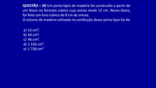 QUESTÃO – 20 Um porta-lápis de madeira foi construído a partir de
um bloco no formato cúbico cuja aresta mede 12 cm. Nesse bloco,
foi feito um furo cúbico de 8 cm de aresta.
O volume de madeira utilizado na confecção desse porta lápis foi de
a) 12 cm³.
b) 64 cm³.
c) 96 cm³.
d) 1 216 cm³.
e) 1 728 cm³
 