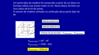 Um porta-lápis de madeira foi construído a partir de um bloco no
formato cúbico cuja aresta mede 12 cm. Nesse bloco, foi feito um
furo cúbico de 8 cm de aresta.
O volume de madeira utilizado na confecção desse porta lápis foi
de
Cubo de aresta 12 cm
Cubo de aresta 8 cm
𝑽𝒐𝒍𝒖𝒎𝒆 𝒅𝒐 𝒑𝒐𝒓𝒕𝒂 𝒍á𝒑𝒊𝒔 = 𝑽𝒄𝒖𝒃𝒐 𝒎𝒂𝒊𝒐𝒓 − 𝑽𝒄𝒖𝒃𝒐 𝒎𝒆𝒏𝒐𝒓
𝑽𝒑𝒐𝒓𝒕𝒂 𝒍á𝒑𝒊𝒔 = 𝟏𝟐𝟑
− 𝟖𝟑
𝑽𝒑𝒐𝒓𝒕𝒂 𝒍á𝒑𝒊𝒔 = 𝟏𝟕𝟐𝟖 − 𝟓𝟏𝟐
𝑽𝒑𝒐𝒓𝒕𝒂 𝒍á𝒑𝒊𝒔 = 𝟏𝟐𝟏𝟔 𝒄𝒎³
 