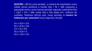 QUESTÃO – 21 Em certo período, o número de automóveis numa
cidade variou conforme a função V(x) = 9x + 100, enquanto a
população variou, nesse mesmo período, segundo o polinômio P(x)
= 1,8x2 + 47x + 300, sendo V(x) e P(x) dados em milhares de
unidades. Podemos afirmar que, nesse período, o número de
habitantes por automóvel variou segundo a função
a) y = 0,2x + 2,4.
b) y = 0,3x + 1,8.
c) y = 3x + 0,6.
d) y = 0,2x + 3.
e) y = 1,2x + 1,6.
 