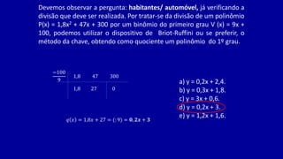 Devemos observar a pergunta: habitantes/ automóvel, já verificando a
divisão que deve ser realizada. Por tratar-se da divisão de um polinômio
P(x) = 1,8x2 + 47x + 300 por um binômio do primeiro grau V (x) = 9x +
100, podemos utilizar o dispositivo de Briot-Ruffini ou se preferir, o
método da chave, obtendo como quociente um polinômio do 1º grau.
−100
9
1,8 47 300
1,8 27 0
𝑞 𝑥 = 1,8𝑥 + 27 = (: 9) = 𝟎, 𝟐𝒙 + 𝟑
a) y = 0,2x + 2,4.
b) y = 0,3x + 1,8.
c) y = 3x + 0,6.
d) y = 0,2x + 3.
e) y = 1,2x + 1,6.
 