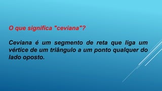 O que significa "ceviana"?
Ceviana é um segmento de reta que liga um
vértice de um triângulo a um ponto qualquer do
lado oposto.
 