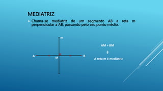 MEDIATRIZ
 Chama-se mediatriz de um segmento AB a reta m
perpendicular a AB, passando pelo seu ponto médio.
A
m
B
M A reta m é mediatriz
AM = BM
⇒
 
