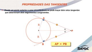 1 - Desde um ponto exterior a uma circunferência se pode traçar dois raios tangentes
que determinam dois seguimentos congruentes.
PROPRIEDADES DAS TANGENTES
AP = PB
A
B
P
R
R


 