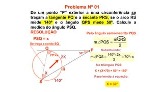 50°
70º+x
X
R
S
Q
140°
2X
X + (X+70) + 50° = 180°
X = 30°
Pelo ângulo semi-inscrito PQS
Problema Nº 01
RESOLUÇÃO
P
x
º
70
2
x
2
º
140
PQS
m 




Substituindo:
No triângulo PQS:
Resolvendo a equação:
PSQ = x
Se traça a corda SQ
2
mQRS
PQS
m 

De um ponto “P” exterior a uma circunferência se
traçam a tangente PQ e a secante PRS, se o arco RS
mede 140º e o ângulo QPS mede 50º. Calcule a
medida do ângulo PSQ.
 