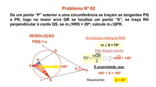20°
70°
X
X = 40°
R
Q
No triângulo retângulo RHS
140° É propriedade, que:
140° + X = 180°
Pelo ângulo inscrito
Problema Nº 02
RESOLUÇÃO
P
S
m  S = 70º
Resolvendo:
PSQ = x
2
mQR
º
70  mQR = 140°
De um ponto “P” exterior a uma circunferência se traçam as tangentes PQ
e PR, logo no maior arco QR se localiza um ponto “S”, se traça RH
perpendicular à corda QS, se mHRS = 20º; calcule mQPR.
 