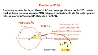 x
X = 18°
2
X
54
X



M
N
54°
x
x
Problema Nº 04
RESOLUÇÃO
P
A
B
APN = x
Se traçaa o raio OM:
o
Dado: OM(raio) = PM
Logo triângulo PMO é isósceles
Ângulo central igual ao arco
Medida do ângulo exterior
Resolvendo:
Em uma circunferência, o diâmetro AB se prolonga até um ponto “P”, desde o
qual se traça um raio secante PMN tal que o comprimento de PM seja igual ao
raio, se o arco AN mede 54º. Calcule a mAPN.
 