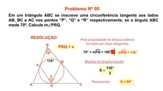 x
70°
Medida do ângulo inscrito:
X = 55°
2
110
X


A
B
C
P
Q
R
110°
Problema Nº 05
RESOLUÇÃO
PRQ = x
Pela propriedade do ângulo exterior
formado por duas tangentes:
Resolvendo:
70° + mPQ = 180° mPQ = 110°
Em um triângulo ABC se inscreve uma circunferência tangente aos lados
AB, BC e AC nos pontos “P”, “Q” e “R” respectivamente, se o ângulo ABC
mede 70º. Calcule mPRQ.
 