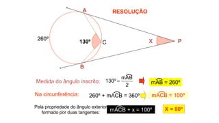 RESOLUÇÃO
B
A
X P
130º C
Medida do ângulo inscrito:
Na circunferência:
260º
Pela propriedade do ângulo exterior
formado por duas tangentes:
X = 80º
2
mAB
º
130  mAB = 260º
mACB = 100º
mACB + x = 100º
260º + mACB = 360º
 