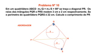 P
Q
R
S
2
3
ABORDAGEM
Problema Nº 10
Em um quadrilátero ABCD mQ = mS = 90º se traça a diagonal PR. Os
raios dos triângulos PQR e PRS medem 3 cm e 2 cm respectivamente. Se
o perímetro do quadrilátero PQRS é 22 cm. Calcule o comprimento de PR
 