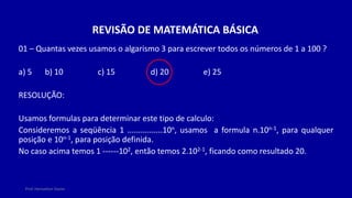 Prof. Herivelton Xavier
REVISÃO DE MATEMÁTICA BÁSICA
01 – Quantas vezes usamos o algarismo 3 para escrever todos os números de 1 a 100 ?
a) 5 b) 10 c) 15 d) 20 e) 25
RESOLUÇÃO:
Usamos formulas para determinar este tipo de calculo:
Consideremos a seqüência 1 ................10n, usamos a formula n.10n-1, para qualquer
posição e 10n-1, para posição definida.
No caso acima temos 1 ------102, então temos 2.102-1, ficando como resultado 20.
 