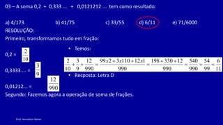 Prof. Herivelton Xavier
03 – A soma 0,2 + 0,333 ... + 0,0121212 ... tem como resultado:
a) 4/173 b) 41/75 c) 33/55 d) 6/11 e) 71/6000
RESOLUÇÃO:
Primeiro, transformamos tudo em fração:
0,2 =
0,3333.... =
0,01212... =
Segundo: Fazemos agora a operação de soma de frações.
10
2
9
3
990
12
• Temos:
• Resposta: Letra D
11
6
99
54
990
540
990
12
330
198
990
1
12
110
3
2
99
990
12
9
3
10
2











x
x
x
 