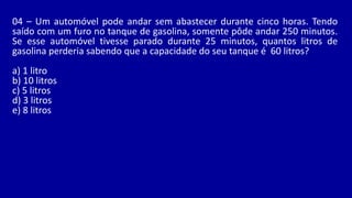 04 – Um automóvel pode andar sem abastecer durante cinco horas. Tendo
saído com um furo no tanque de gasolina, somente pôde andar 250 minutos.
Se esse automóvel tivesse parado durante 25 minutos, quantos litros de
gasolina perderia sabendo que a capacidade do seu tanque é 60 litros?
a) 1 litro
b) 10 litros
c) 5 litros
d) 3 litros
e) 8 litros
 