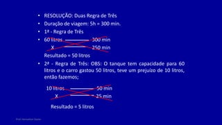 Prof. Herivelton Xavier
• RESOLUÇÃO: Duas Regra de Três
• Duração de viagem: 5h = 300 min.
• 1ª - Regra de Três
• 60 litros
• 2ª - Regra de Três: OBS: O tanque tem capacidade para 60
litros e o carro gastou 50 litros, teve um prejuízo de 10 litros,
então fazemos;
300 min
X 250 min
Resultado = 50 litros
10 litros 50 min
25 min
X
Resultado = 5 litros
 