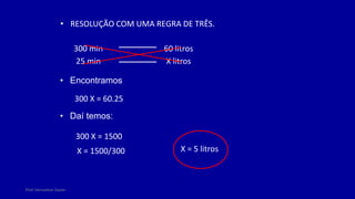 Prof. Herivelton Xavier
• RESOLUÇÃO COM UMA REGRA DE TRÊS.
300 min 60 litros
25 min X litros
• Encontramos
300 X = 60.25
• Daí temos:
300 X = 1500
X = 1500/300 X = 5 litros
 