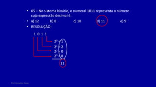 Prof. Herivelton Xavier
• 05 – No sistema binário, o numeral 1011 representa o número
cuja expressão decimal é:
• a) 12 b) 8 c) 10 d) 11 e) 9
• RESOLUÇÃO:
1 0 1 1
20 = 1
21 = 2
22 = 0
23 = 8
11
 